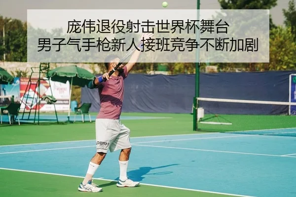 庞伟退役射击世界杯舞台 男子气手枪新人接班竞争不断加剧